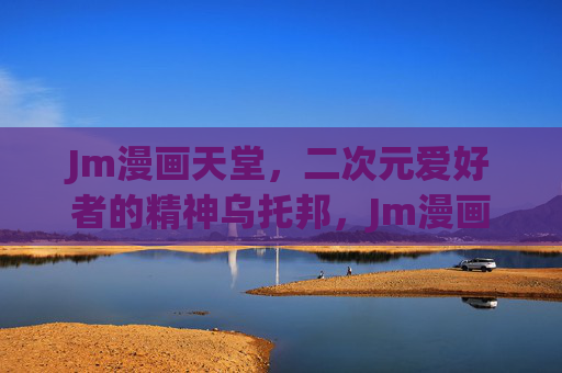 Jm漫画天堂，二次元爱好者的精神乌托邦，Jm漫画天堂，二次元爱好者的精神乌托邦