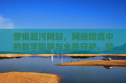 警惕超污网站，网络暗流中的数字陷阱与全民守护，警惕超污网站数字陷阱，全民守护网络清朗