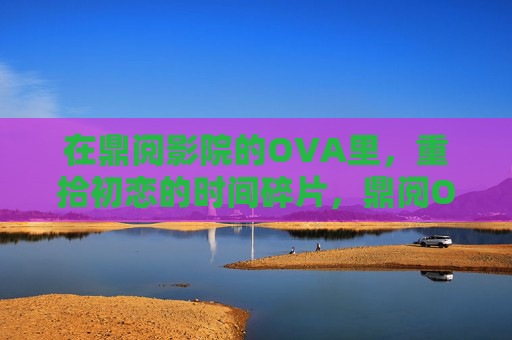 在鼎阅影院的OVA里，重拾初恋的时间碎片，鼎阅OVA，重拾初恋的时间碎片