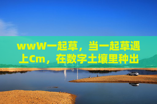 wwW一起草，当一起草遇上Cm，在数字土壤里种出内容森林，数字土壤里，一起草与Cm种出内容森林
