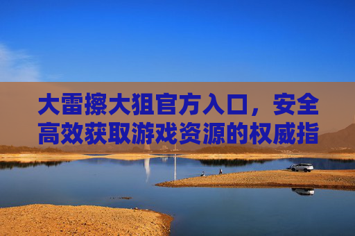 大雷擦大狙官方入口，安全高效获取游戏资源的权威指南，大雷擦大狙官方入口，安全高效获取游戏资源的权威指南