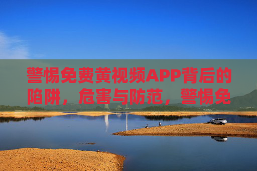 警惕免费黄视频APP背后的陷阱，危害与防范，警惕免费黄视频APP，陷阱、危害与防范