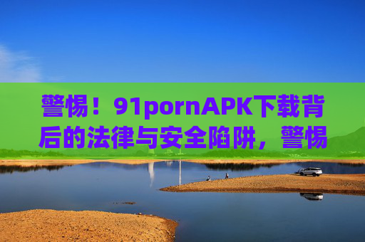 警惕！91pornAPK下载背后的法律与安全陷阱，警惕91pornAPK下载，法律与安全双重陷阱