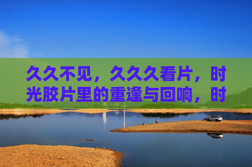 久久不见，久久久看片，时光胶片里的重逢与回响，时光胶片里的久别重逢与回响