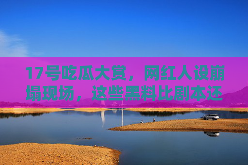 17号吃瓜大赏，网红人设崩塌现场，这些黑料比剧本还上头！17号吃瓜大赏，网红人设崩塌，黑料比剧本还上头！