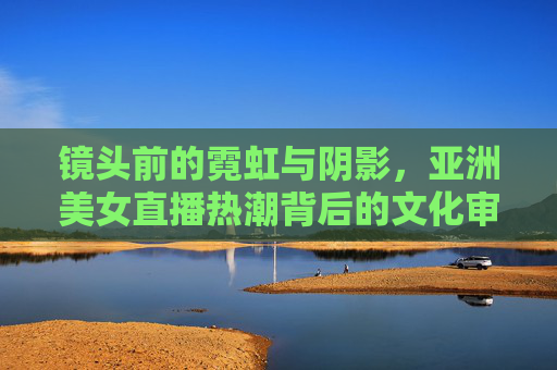 镜头前的霓虹与阴影，亚洲美女直播热潮背后的文化审视，镜头下的霓虹与阴影，亚洲美女直播热潮的文化审视
