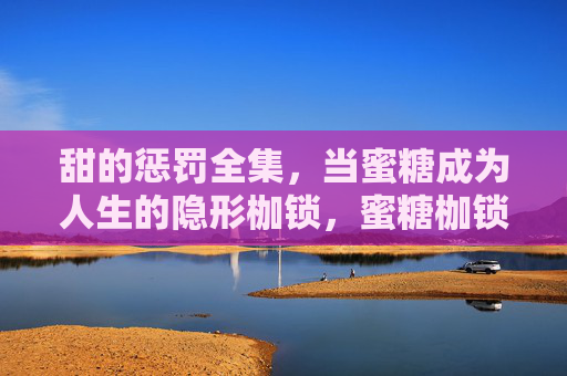 甜的惩罚全集，当蜜糖成为人生的隐形枷锁，蜜糖枷锁，甜的惩罚人生