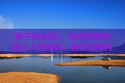 妻子的诱惑5，当婚姻围城遇上人性博弈，我们该如何解构诱惑的本质？妻子的诱惑5，围城博弈，诱惑本质何解？