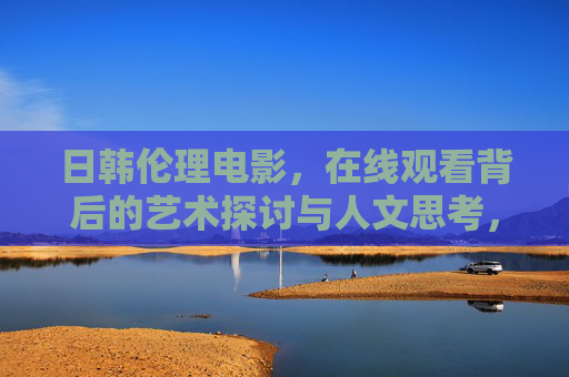 日韩伦理电影，在线观看背后的艺术探讨与人文思考，日韩伦理电影在线观看背后的艺术探讨与人文思考
