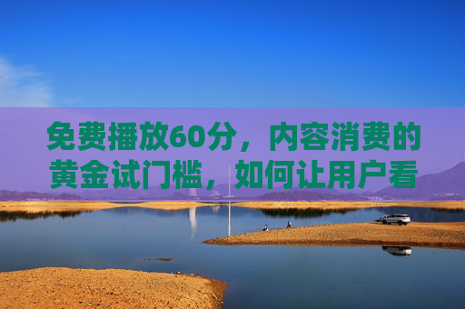 免费播放60分，内容消费的黄金试门槛，如何让用户看了就上瘾？60分免费试看，内容消费的黄金门槛，用户看了就上瘾