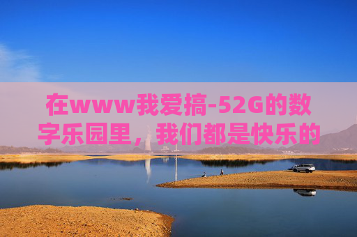 在www我爱搞-52G的数字乐园里，我们都是快乐的造梦师，数字乐园里的快乐造梦师