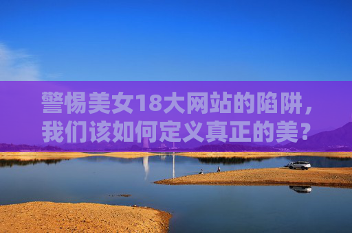 警惕美女18大网站的陷阱，我们该如何定义真正的美？警惕美女陷阱，探寻真正的美
