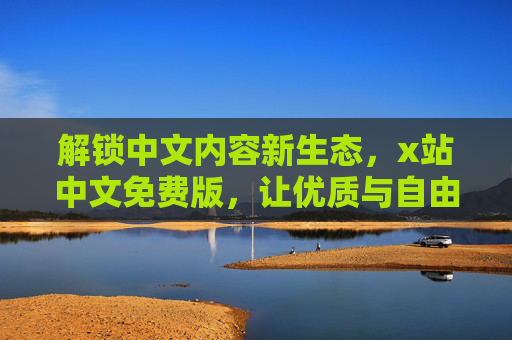 解锁中文内容新生态，x站中文免费版，让优质与自由同行，x站中文免费版，解锁优质自由的新生态