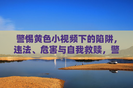 警惕黄色小视频下的陷阱，违法、危害与自我救赎，警惕黄色小视频陷阱，违法、危害与自我救赎