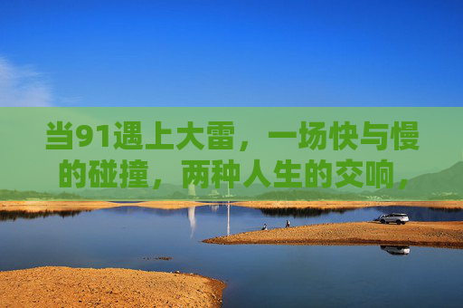 当91遇上大雷，一场快与慢的碰撞，两种人生的交响，当91遇上大雷，快慢碰撞的人生交响