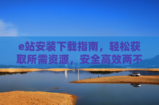 e站安装下载指南，轻松获取所需资源，安全高效两不误，e站安装下载指南，安全高效获取资源