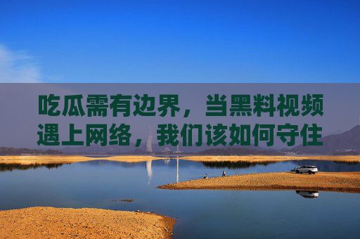 吃瓜需有边界，当黑料视频遇上网络，我们该如何守住底线？吃瓜有边界，网络黑料视频的底线之问