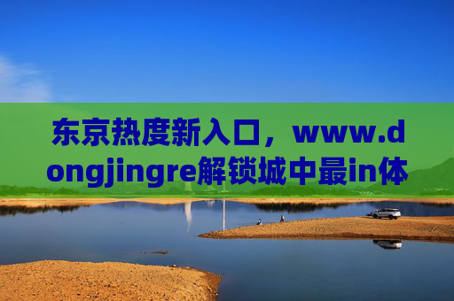 东京热度新入口，www.dongjingre解锁城中最in体验密码，东京热度新入口，www.dongjingre解锁最in体验密码