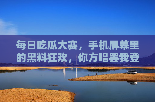每日吃瓜大赛，手机屏幕里的黑料狂欢，你方唱罢我登场，手机吃瓜，黑料轮番上演的每日狂欢