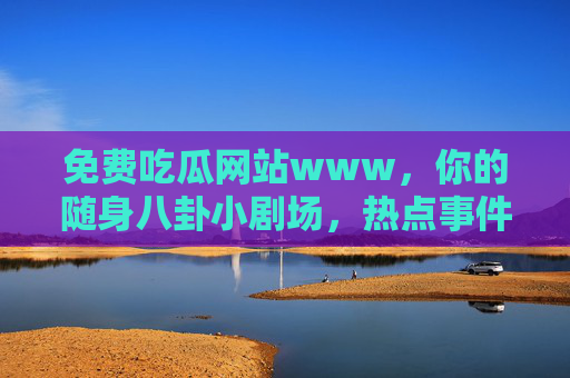免费吃瓜网站www，你的随身八卦小剧场，热点事件一手围！免费吃瓜随身站，热点八卦一手围！