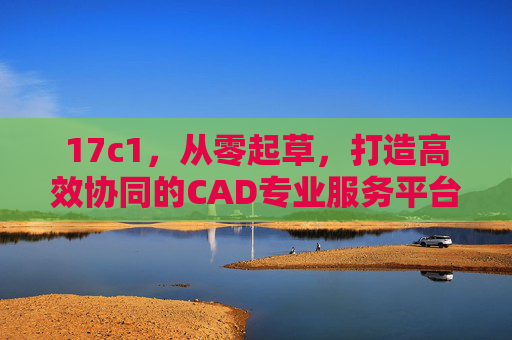 17c1，从零起草，打造高效协同的CAD专业服务平台，17c1，从零起草高效协同CAD专业服务平台