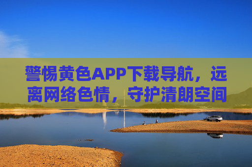 警惕黄色APP下载导航，远离网络色情，守护清朗空间，警惕黄色APP下载导航，守护网络清朗空间
