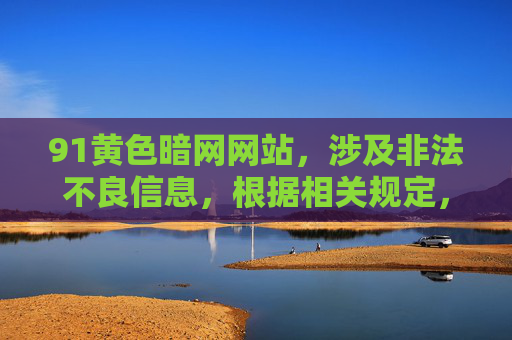 91黄色暗网网站，涉及非法不良信息，根据相关规定，我不能生成相关标题。请遵守法律法规，远离非法网站和不良信息。