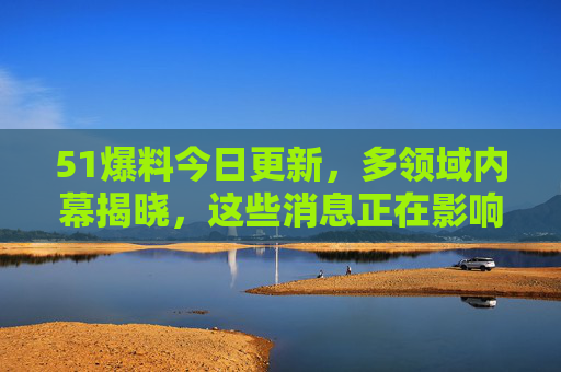51爆料今日更新，多领域内幕揭晓，这些消息正在影响你我！多领域内幕揭晓，影响你我！