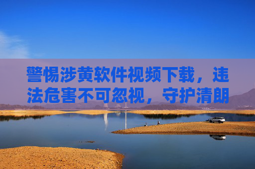 警惕涉黄软件视频下载，违法危害不可忽视，守护清朗网络空间，涉黄软件视频下载违法危害不容忽视，警惕守护清朗网络空间