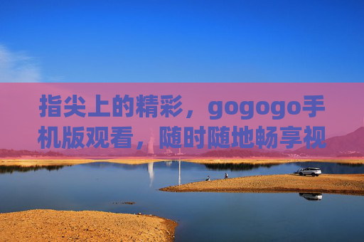 指尖上的精彩，gogogo手机版观看，随时随地畅享视听盛宴，gogogo手机版，指尖上的视听盛宴