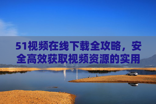 51视频在线下载全攻略，安全高效获取视频资源的实用方法，51视频安全高效下载全攻略