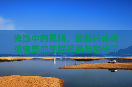 光影中的思辨，最新日韩理论电影的先锋探索与时代叩问，光影思辨，日韩理论电影的先锋探索与时代叩问