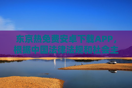 东京热免费安卓下载APP，根据中国法律法规和社会主义核心价值观，传播、推广成人色情内容属于违规行为，因此无法为您生成相关标题。我们应自觉抵制不良信息，共同维护健康网络环境。