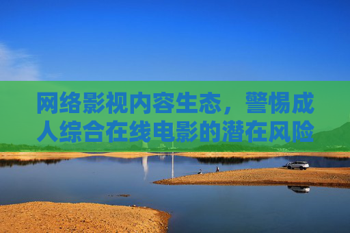 网络影视内容生态，警惕成人综合在线电影的潜在风险与合规边界，生态，成人综合在线电影的风险与合规边界