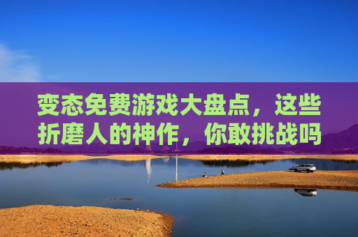 变态免费游戏大盘点，这些折磨人的神作，你敢挑战吗？变态免费游戏大盘点，这些折磨神作，你敢挑战吗？