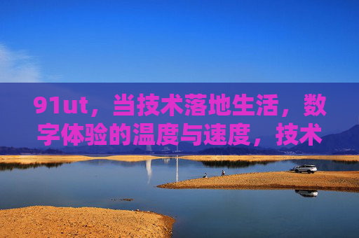 91ut，当技术落地生活，数字体验的温度与速度，技术落地生活，数字体验的温度与速度