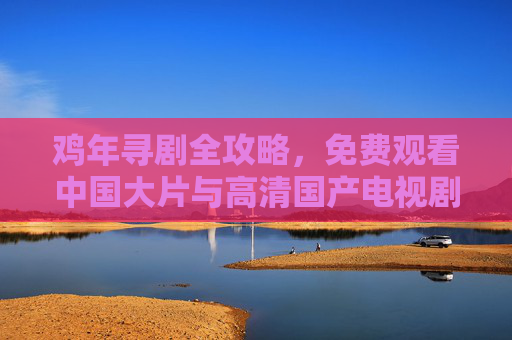 鸡年寻剧全攻略，免费观看中国大片与高清国产电视剧全集指南，鸡年免费看剧全攻略，高清国产大片与电视剧全集指南