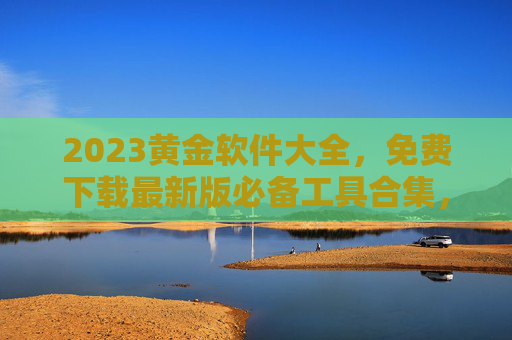 2023黄金软件大全，免费下载最新版必备工具合集，2023黄金软件大全，免费下载最新版必备工具合集