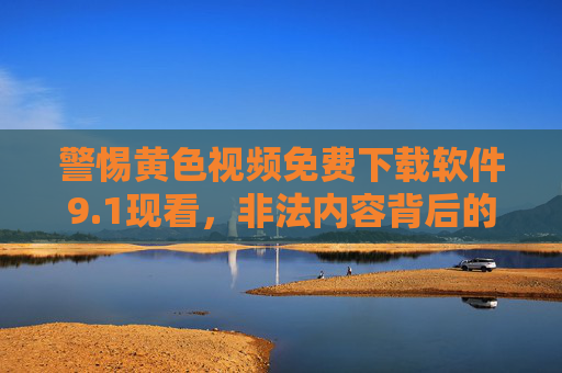 警惕黄色视频免费下载软件9.1现看，非法内容背后的法律与安全陷阱，警惕黄色视频免费下载软件9.1现看，非法内容背后的法律与安全陷阱