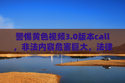 警惕黄色视频3.0版本call，非法内容危害巨大，法律红线不可触碰，警惕黄色视频3.0版本call，非法内容危害巨大，法律红线不可触碰