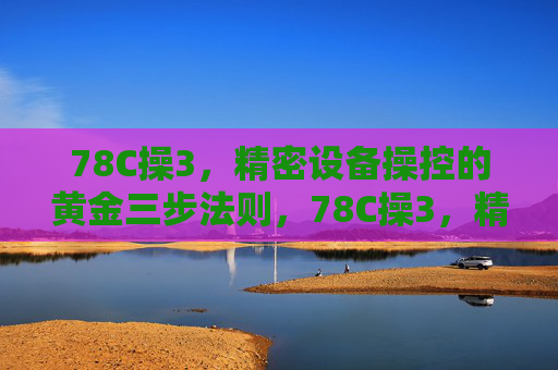 78C操3，精密设备操控的黄金三步法则，78C操3，精密设备操控的黄金三步法则