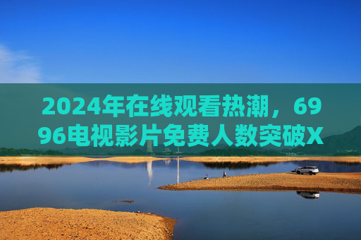 2024年在线观看热潮，6996电视影片免费人数突破XX万，为何成全民新选择？2024年在线观看热潮，6996电视影片免费人数破XX万，全民新选择