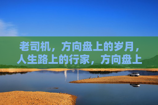 老司机，方向盘上的岁月，人生路上的行家，方向盘上的岁月，人生路上的行家