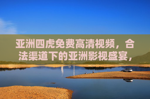 亚洲四虎免费高清视频，合法渠道下的亚洲影视盛宴，亚洲四虎免费高清视频，合法合规的影视盛宴