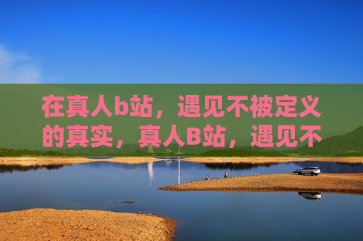 在真人b站，遇见不被定义的真实，真人B站，遇见不被定义的真实