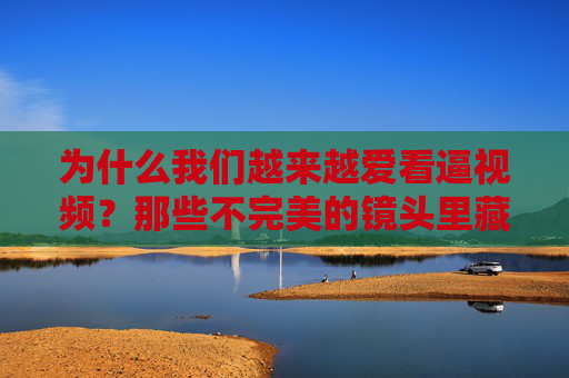 为什么我们越来越爱看逼视频？那些不完美的镜头里藏着什么？不完美镜头里的真实引力，我们为何越来越爱看逼视频？