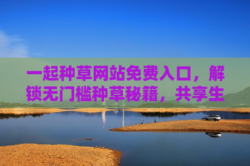 一起种草网站免费入口，解锁无门槛种草秘籍，共享生活好物清单，免费解锁种草秘籍，共享生活好物清单入口