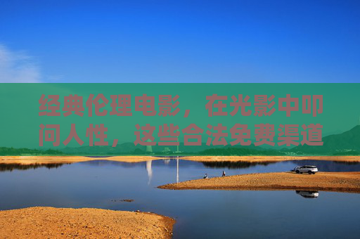 经典伦理电影，在光影中叩问人性，这些合法免费渠道让你深度思考，经典伦理电影，光影叩问人性，合法免费渠道引深度思考