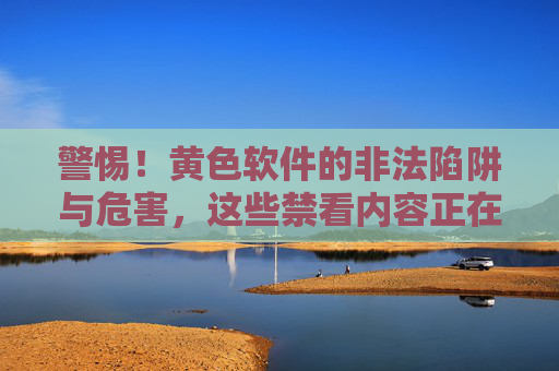 警惕！黄色软件的非法陷阱与危害，这些禁看内容正在摧毁你的人生，警惕！黄色软件的非法陷阱与人生危害