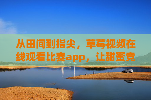 从田间到指尖，草莓视频在线观看比赛app，让甜蜜竞技触手可及，草莓视频竞技app，从田间到指尖的甜蜜对决
